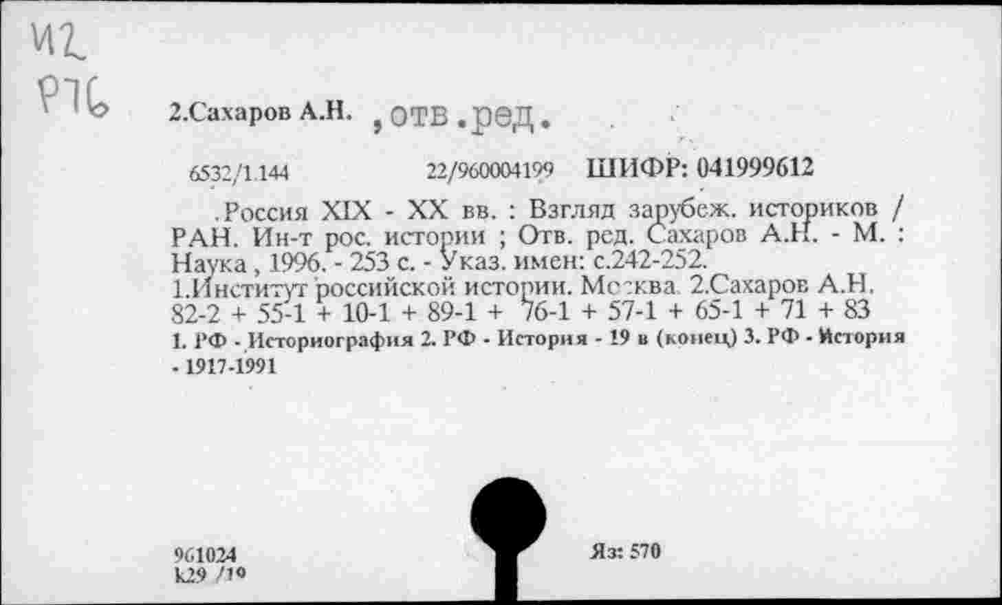 ﻿Р7С,
2.Сахаров А.Н. }ОТВ.рбД.
6532/1144	22/960004199 ШИФР: 041999612
.Россия XIX - XX вв. : Взгляд зарубеж. историков / РАН. Ин-т рос. истории ; Отв. ред. Сахаров А.Н. - М. : Наука, 1996. - 253 с. - Указ, имен: с.242-252.
1.Институт российской истории. Мсжва. 2.Сахаров А.Н. 82-2 + 55-1 + 10-1 + 89-1 + 76-1 + 57-1 + 65-1 + 71 + 83
1. РФ - Историография 2. РФ - История -19 и (конец) 3. РФ - История -1917-1991
961024 к29 /1«
Яз: 570